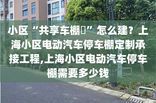 小区“共享车棚​”怎么建？上海小区电动汽车停车棚定制承接工程,上海小区电动汽车停车棚需要多少钱