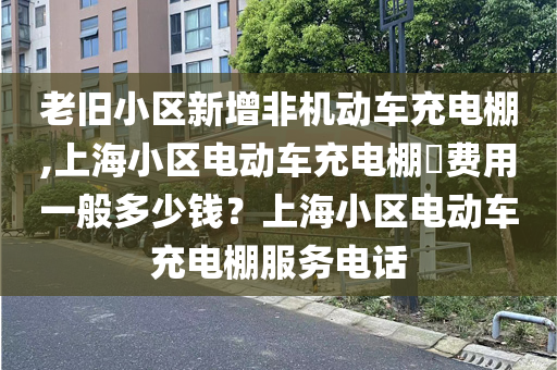 老旧小区新增非机动车充电棚,上海小区电动车充电棚​费用一般多少钱？上海小区电动车充电棚服务电话