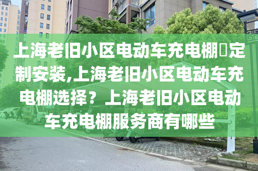 上海老旧小区电动车充电棚​定制安装,上海老旧小区电动车充电棚选择？上海老旧小区电动车充电棚服务商有哪些