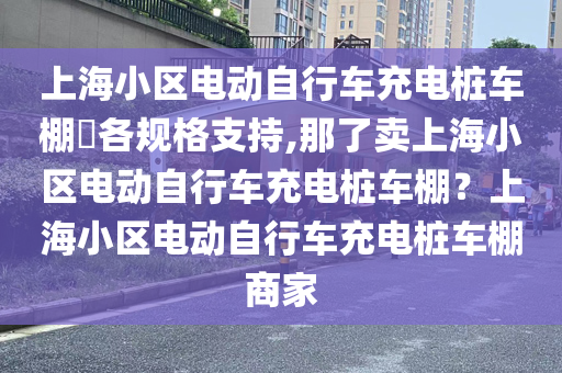 上海小区电动自行车充电桩车棚​各规格支持,那了卖上海小区电动自行车充电桩车棚？上海小区电动自行车充电桩车棚商家