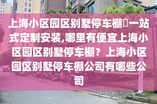 上海小区园区别墅停车棚​一站式定制安装,哪里有便宜上海小区园区别墅停车棚？上海小区园区别墅停车棚公司有哪些公司