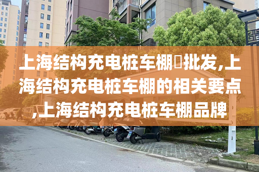 上海结构充电桩车棚​批发,上海结构充电桩车棚的相关要点,上海结构充电桩车棚品牌