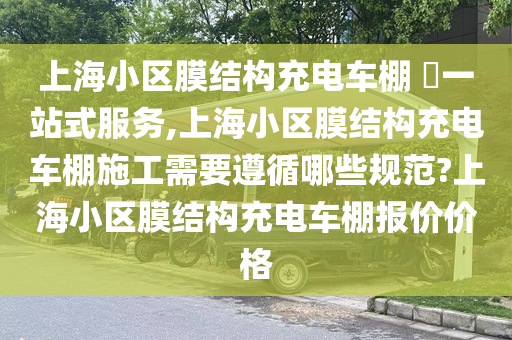 上海小区膜结构充电车棚 ​一站式服务,上海小区膜结构充电车棚施工需要遵循哪些规范?上海小区膜结构充电车棚报价价格