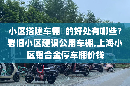 小区搭建车棚​的好处有哪些？老旧小区建设公用车棚,上海小区铝合金停车棚价钱