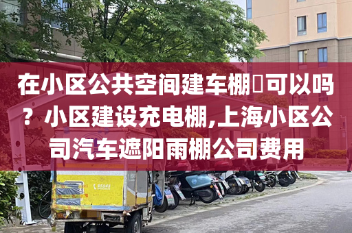 在小区公共空间建车棚​可以吗？小区建设充电棚,上海小区公司汽车遮阳雨棚公司费用