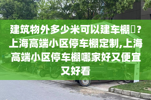 建筑物外多少米可以建车棚​？上海高端小区停车棚定制,上海高端小区停车棚哪家好又便宜又好看