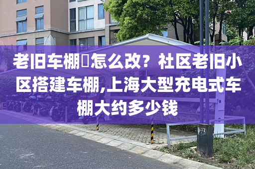 老旧车棚​怎么改？社区老旧小区搭建车棚,上海大型充电式车棚大约多少钱