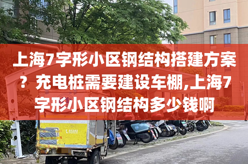 上海7字形小区钢结构搭建方案？充电桩需要建设车棚,上海7字形小区钢结构多少钱啊