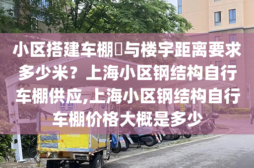 小区搭建车棚​与楼宇距离要求多少米？上海小区钢结构自行车棚供应,上海小区钢结构自行车棚价格大概是多少