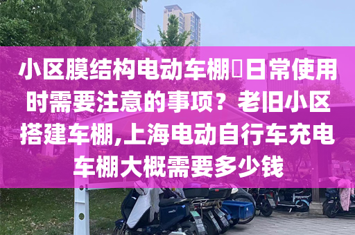 小区膜结构电动车棚日常使用时需要注意的事项？老旧小区搭建车棚,上海电动自行车充电车棚大概需要多少钱