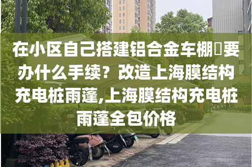 在小区自己搭建铝合金车棚​要办什么手续？改造上海膜结构充电桩雨蓬,上海膜结构充电桩雨蓬全包价格