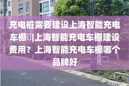 充电桩需要建设上海智能充电车棚​|上海智能充电车棚建设费用？上海智能充电车棚哪个品牌好