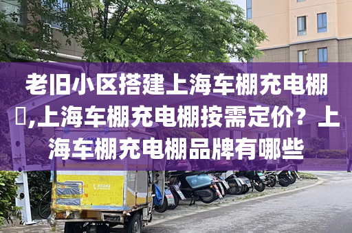 老旧小区搭建上海车棚充电棚​,上海车棚充电棚按需定价？上海车棚充电棚品牌有哪些