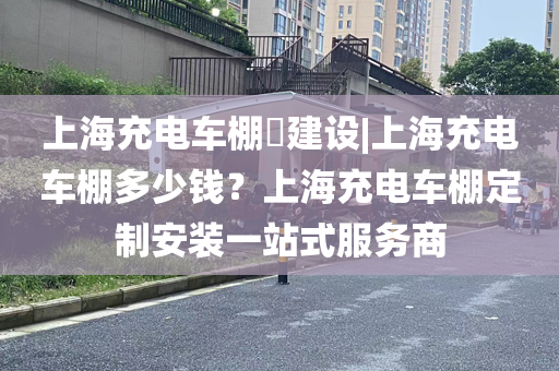 上海充电车棚​建设|上海充电车棚多少钱？上海充电车棚定制安装一站式服务商