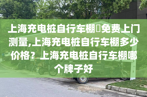 上海充电桩自行车棚​免费上门测量,上海充电桩自行车棚多少价格？上海充电桩自行车棚哪个牌子好