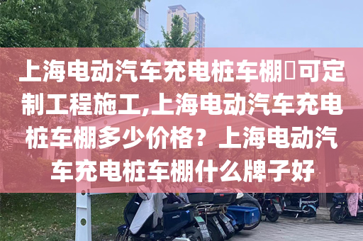 上海电动汽车充电桩车棚​可定制工程施工,上海电动汽车充电桩车棚多少价格？上海电动汽车充电桩车棚什么牌子好