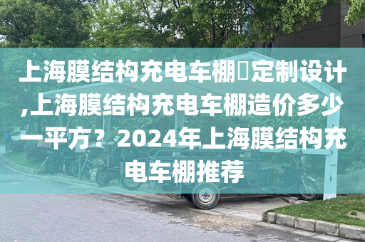 上海膜结构充电车棚定制设计,上海膜结构充电车棚造价多少一平方？2024年上海膜结构充电车棚推荐