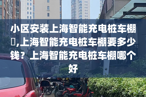 小区安装上海智能充电桩车棚​,上海智能充电桩车棚要多少钱？上海智能充电桩车棚哪个好