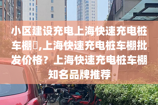 小区建设充电上海快速充电桩车棚​,上海快速充电桩车棚批发价格？上海快速充电桩车棚知名品牌推荐