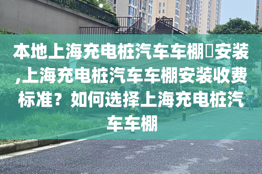 本地上海充电桩汽车车棚​安装,上海充电桩汽车车棚安装收费标准？如何选择上海充电桩汽车车棚