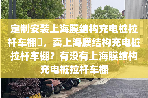 定制安装上海膜结构充电桩拉杆车棚​，卖上海膜结构充电桩拉杆车棚？有没有上海膜结构充电桩拉杆车棚