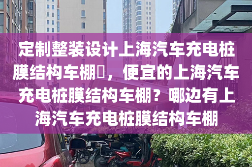 定制整装设计上海汽车充电桩膜结构车棚​，便宜的上海汽车充电桩膜结构车棚？哪边有上海汽车充电桩膜结构车棚