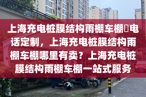 上海充电桩膜结构雨棚车棚​电话定制，上海充电桩膜结构雨棚车棚哪里有卖？上海充电桩膜结构雨棚车棚一站式服务