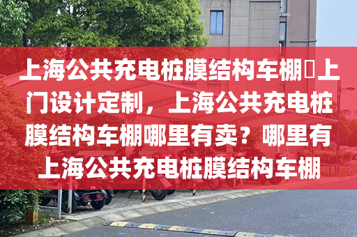 上海公共充电桩膜结构车棚​上门设计定制，上海公共充电桩膜结构车棚哪里有卖？哪里有上海公共充电桩膜结构车棚