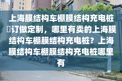 上海膜结构车棚膜结构充电桩​订做定制，哪里有卖的上海膜结构车棚膜结构充电桩？上海膜结构车棚膜结构充电桩哪里有