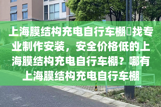 上海膜结构充电自行车棚​找专业制作安装，安全价格低的上海膜结构充电自行车棚？哪有上海膜结构充电自行车棚