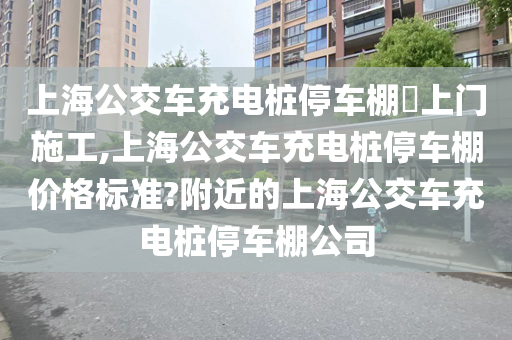 上海公交车充电桩停车棚​上门施工,上海公交车充电桩停车棚价格标准?附近的上海公交车充电桩停车棚公司