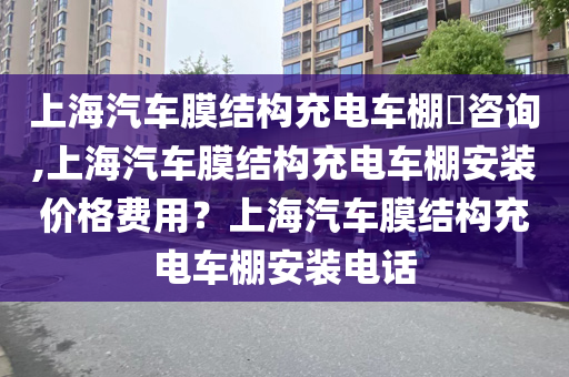 上海汽车膜结构充电车棚​咨询,上海汽车膜结构充电车棚安装价格费用？上海汽车膜结构充电车棚安装电话