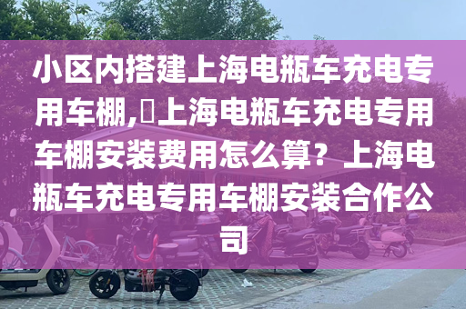 小区内搭建上海电瓶车充电专用车棚,​上海电瓶车充电专用车棚安装费用怎么算？上海电瓶车充电专用车棚安装合作公司