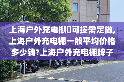 上海户外充电棚​可按需定做,上海户外充电棚一般平均价格多少钱?上海户外充电棚牌子