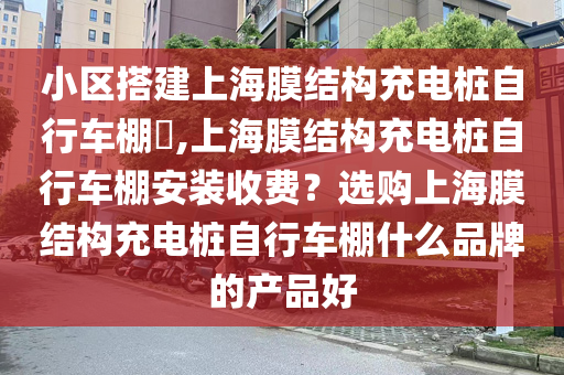 小区搭建上海膜结构充电桩自行车棚​,上海膜结构充电桩自行车棚安装收费？选购上海膜结构充电桩自行车棚什么品牌的产品好