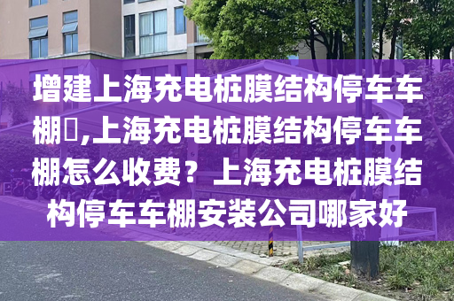 增建上海充电桩膜结构停车车棚​,上海充电桩膜结构停车车棚怎么收费？上海充电桩膜结构停车车棚安装公司哪家好