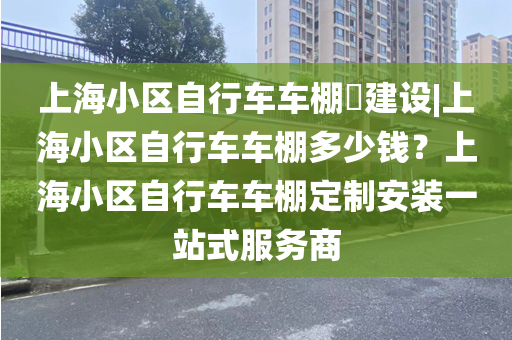 上海小区自行车车棚​建设|上海小区自行车车棚多少钱？上海小区自行车车棚定制安装一站式服务商