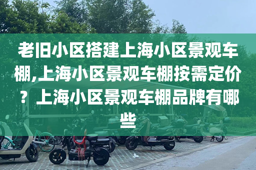 老旧小区搭建上海小区景观车棚,上海小区景观车棚按需定价？上海小区景观车棚品牌有哪些