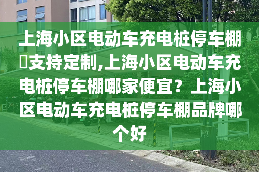 上海小区电动车充电桩停车棚​支持定制,上海小区电动车充电桩停车棚哪家便宜？上海小区电动车充电桩停车棚品牌哪个好