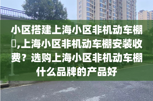 小区搭建上海小区非机动车棚​,上海小区非机动车棚安装收费？选购上海小区非机动车棚什么品牌的产品好