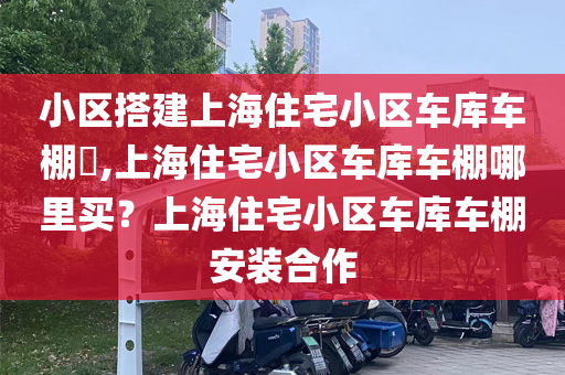 小区搭建上海住宅小区车库车棚​,上海住宅小区车库车棚哪里买？上海住宅小区车库车棚安装合作