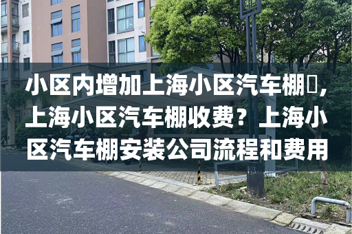 小区内增加上海小区汽车棚​,上海小区汽车棚收费？上海小区汽车棚安装公司流程和费用