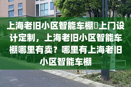 上海老旧小区智能车棚​上门设计定制，上海老旧小区智能车棚哪里有卖？哪里有上海老旧小区智能车棚