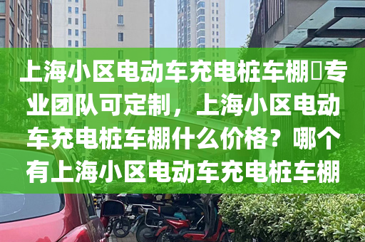 上海小区电动车充电桩车棚​专业团队可定制，上海小区电动车充电桩车棚什么价格？哪个有上海小区电动车充电桩车棚