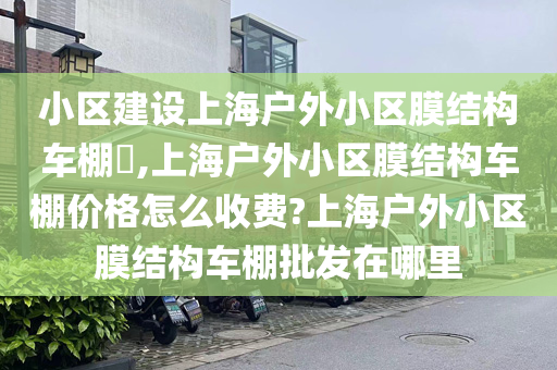 小区建设上海户外小区膜结构车棚​,上海户外小区膜结构车棚价格怎么收费?上海户外小区膜结构车棚批发在哪里