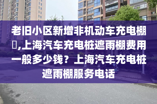 老旧小区新增非机动车充电棚​,上海汽车充电桩遮雨棚费用一般多少钱？上海汽车充电桩遮雨棚服务电话