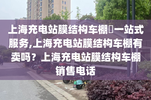 上海充电站膜结构车棚​一站式服务,上海充电站膜结构车棚有卖吗？上海充电站膜结构车棚销售电话