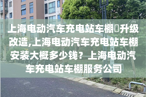 上海电动汽车充电站车棚​升级改造,上海电动汽车充电站车棚安装大概多少钱？上海电动汽车充电站车棚服务公司