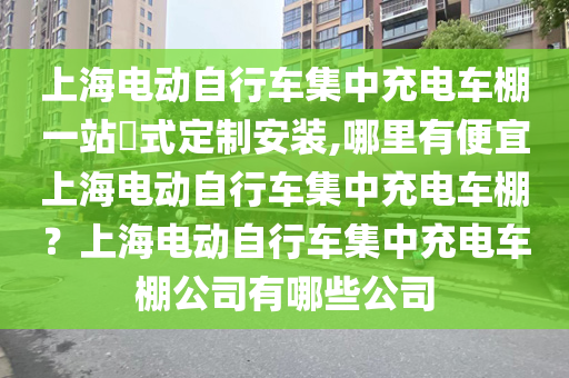 上海电动自行车集中充电车棚一站式定制安装,哪里有便宜上海电动自行车集中充电车棚？上海电动自行车集中充电车棚公司有哪些公司