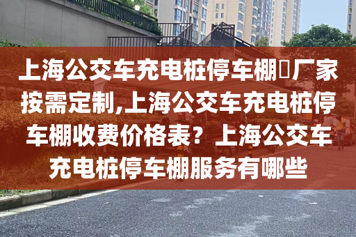 上海公交车充电桩停车棚​厂家按需定制,上海公交车充电桩停车棚收费价格表？上海公交车充电桩停车棚服务有哪些